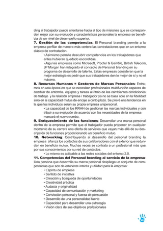 ding el trabajador puede orientarse hacia el tipo de misiones que se correspon-
den mejor con su evolución y características personales la empresa se benefi-
cia de un nivel de desempeño superior.
7. Gestión de las competencias: El Personal branding permite a la
empresa perfilar de manera más certera las contrataciones que en un entorno
clásico de contratación.
• Asimismo permite descubrir competencias en los trabajadores que
antes hubieran quedado escondidas.
• Algunas empresas como Microsoft, Procter & Gamble, British Telecom,
JP Morgan han integrado el concepto de Personal branding en su
programa de desarrollo de talento. Estas empresas consideran que la
mejor estrategia es pedir que sus trabajadores den lo mejor de sí y no el
máximo.
8. Recursos Humanos = Gestores de Marcas Personales: Entra-
mos en una época en que se necesitan profesionales multifunción capaces de
cambiar de entornos, equipos y tareas al ritmo de las cambiantes condiciones
de trabajo y la relación empresa / trabajador ya no se basa solo en la fidelidad
sino en la capacidad mutua de encaje a corto plazo. Se prevé una tendencia en
la que los individuos serán su propia empresa unipersonal.
• La capacidad de los RRHH de gestionar las marcas individuales y con
tribuir a su evolución de acuerdo con las necesidades de la empresa
marcará el nuevo rumbo.
9. Enriquecimiento de las funciones: Desarrollar una marca personal
dentro de la empresa permite que el trabajador pueda proponer en cualquier
momento de su carrera una oferta de servicios que vayan más allá de su des-
cripción de funciones proporcionando un beneficio mutuo.
10. Networking: Contribuyendo al desarrollo del personal branding la
empresa afianza los contactos de sus colaboradores con el exterior que redun-
dan en beneficio mutuo. Muchas veces se contrata a un profesional más que
por sus conocimientos por su red de contactos.
• Lo mismo es aplicable a las redes sociales del entorno 2.0.
11. Competencias del Personal branding al servicio de la empresa:
Una persona que desarrolla su marca personal despliega un conjunto de com-
petencias que son de eminente interés y utilidad para la empresa:
• Espíritu de empresa
• Sentido de iniciativa
• Creación y búsqueda de oportunidades
• Creatividad práctica
• Audacia y originalidad
• Capacidad de comunicación y marketing
• Convicción personal y fuerza de persuasión
• Desarrollo de una personalidad fuerte
• Capacidad para desarrollar una estrategia
• Visión clara de sus objetivos profesionales
48
 