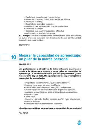 • Equilibrio de competencias y conocimientos
• Desarrollo constante y óptimo en su dominio profesional
• Pasión por su trabajo
• Desarrollo de una red de contactos
• Anticipación por las novedades y cambios del entorno
• Adaptación al cambio
• Capacidad para construir sus propios referentes
• Aptitud para manejar la incertidumbre
12. Riesgos: una lectura conservadora puede convertir todos o muchos de
los puntos anteriores en riesgos para la compañía: Escasa confidencialidad,
dispersión de la mano de obra…
Soymimarca
49
Mejorar la capacidad de aprendizaje:
un pilar de la marca personal
14 ABRIL 2011
Los profesionales y directivos de éxito utilizan la experiencia,
propia y de otros, para mejorar y desarrollar su capacidad de
aprendizaje. Y muchos somos los que nos preguntamos ¿cómo
mejorar esta capacidad?. He aquí algunas ideas para mejorar la
capacidad de aprendizaje.
• Preguntarse constantemente: ¿Qué he aprendido hoy?.
• Imaginar como serán las cosas en el futuro.
• Pensar en el pasado buscando analogías con el presente.
• Intentar reproducir los comportamientos de personas con éxito.
• Analizar y revisar todos sus actos, analizando sus consecuencias.
• Buscar modelos.
• Tomar notas.
• Encontrar y aprender de otras personas que han vivido situaciones o
contextos similares.
• Reflexionar sobre sus sentimientos y actitudes.
¿Qué técnicas utilizas para mejorar tu capacidad de aprendizaje?
Pau Hortal
10
 
