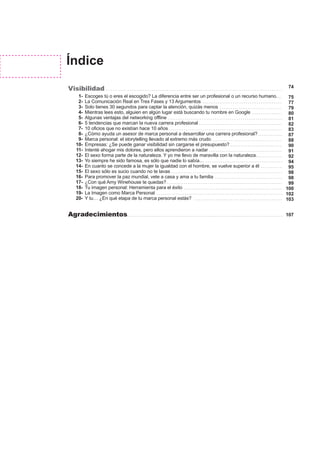 75
77
79
80
81
82
83
87
88
90
91
92
94
95
98
98
99
100
102
103
74
107
Índice
Visibilidad
Agradecimientos
Escoges tú o eres el escogido? La diferencia entre ser un profesional o un recurso humano.
La Comunicación Real en Tres Fases y 13 Argumentos
Solo tienes 30 segundos para captar la atención, quizás menos
Mientras lees esto, alguien en algún lugar está buscando tu nombre en Google
Algunas ventajas del networking offline
5 tendencias que marcan la nueva carrera profesional
10 oficios que no existían hace 10 años
¿Cómo ayuda un asesor de marca personal a desarrollar una carrera profesional?
Marca personal: el storytelling llevado al extremo más crudo
Empresas: ¿Se puede ganar visibilidad sin cargarse el presupuesto?
Intenté ahogar mis dolores, pero ellos aprendieron a nadar
El sexo forma parte de la naturaleza. Y yo me llevo de maravilla con la naturaleza.
Yo siempre he sido famosa, es sólo que nadie lo sabía…
En cuanto se concede a la mujer la igualdad con el hombre, se vuelve superior a él
El sexo sólo es sucio cuando no te lavas
Para promover la paz mundial, vete a casa y ama a tu familia
¿Con qué Amy Winehouse te quedas?
Tu imagen personal: Herramienta para el éxito
La Imagen como Marca Personal
Y tu… ¿En qué etapa de tu marca personal estás?
1-
2-
3-
4-
5-
6-
7-
8-
9-
10-
11-
12-
13-
14-
15-
16-
17-
18-
19-
20-
 