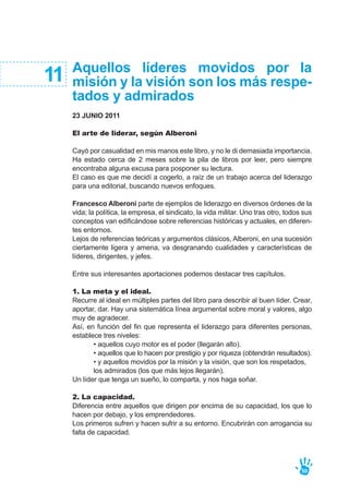 Aquellos líderes movidos por la
misión y la visión son los más respe-
tados y admirados
23 JUNIO 2011
El arte de liderar, según Alberoni
Cayó por casualidad en mis manos este libro, y no le di demasiada importancia.
Ha estado cerca de 2 meses sobre la pila de libros por leer, pero siempre
encontraba alguna excusa para posponer su lectura.
El caso es que me decidí a cogerlo, a raíz de un trabajo acerca del liderazgo
para una editorial, buscando nuevos enfoques.
Francesco Alberoni parte de ejemplos de liderazgo en diversos órdenes de la
vida; la política, la empresa, el sindicato, la vida militar. Uno tras otro, todos sus
conceptos van edificándose sobre referencias históricas y actuales, en diferen-
tes entornos.
Lejos de referencias teóricas y argumentos clásicos, Alberoni, en una sucesión
ciertamente ligera y amena, va desgranando cualidades y características de
líderes, dirigentes, y jefes.
Entre sus interesantes aportaciones podemos destacar tres capítulos.
1. La meta y el ideal.
Recurre al ideal en múltiples partes del libro para describir al buen líder. Crear,
aportar, dar. Hay una sistemática línea argumental sobre moral y valores, algo
muy de agradecer.
Así, en función del fin que representa el liderazgo para diferentes personas,
establece tres niveles:
• aquellos cuyo motor es el poder (llegarán alto).
• aquellos que lo hacen por prestigio y por riqueza (obtendrán resultados).
• y aquellos movidos por la misión y la visión, que son los respetados,
los admirados (los que más lejos llegarán).
Un líder que tenga un sueño, lo comparta, y nos haga soñar.
2. La capacidad.
Diferencia entre aquellos que dirigen por encima de su capacidad, los que lo
hacen por debajo, y los emprendedores.
Los primeros sufren y hacen sufrir a su entorno. Encubrirán con arrogancia su
falta de capacidad.
11
50
 