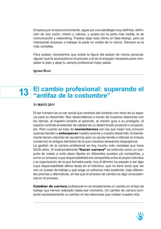 Empieza por el autoconocimiento, sigue por una estrategia muy definida, defini-
ción de una visión, misión y valores, y acaba por la parte más visible, la de
comunicación y networking. Puedes dejar esto último en fase letargo, pero es
interesante empezar a trabajar la parte no visible de tu marca. Siempre es la
más compleja.
Para acabar, recordamos que existe la figura del asesor de marca personal,
alguien que te acompaña en el proceso y te da el empujón necesario para com-
pletar tu plan y dejar tu carrera profesional mejor atada.
Ignasi Brun
52
El cambio profesional: superando el
“antifaz de la costumbre”
31 MAYO 2011
El ser humano es un ser social que necesita del contacto con otros de su espe-
cie para su desarrollo. Nos desarrollamos a través de nuestras relaciones con
los demás, el maestro enseña al aprendiz, el mentor guía a su protegido, el
experto controla el estándar de calidad de un determinado producto o proyecto,
etc. Pero cuando se trata de reorientarnos son los que mejor nos conocen
quienes tienden a entorpecer nuestro avance y nuestro desarrollo. Evidente-
mente tienen voluntad de ayudarnos pero su ayuda tiende a reforzar (e incluso
conservar) la antigua identidad de la que nosotros deseamos despojarnos.
La gestión de la carrera profesional es hoy mucho más compleja que hace
20/30 años. Si tradicionalmente “hacer carrera” se entendía como un con-
junto de metas a corto plazo fijadas en diferentes puestos y/o compañías, y
como un proceso cuya responsabilidad era compartida entre el propio individuo
y la organización de la que formaba parte, hoy el término ha pasado a ser algo
cuya responsabilidad última recae en el individuo, que no tiene tanto que ver
con un puesto de trabajo y que exige un esfuerzo más sostenido, bajo diferen-
tes prismas y alternativas, en las que el proceso de cambio es algo consustan-
cial en el proceso.
Cambiar de carrera profesional no es simplemente un cambio en el tipo de
trabajo que hemos realizado hasta ese momento. Un cambio de carrera com-
porta necesariamente un cambio en las relaciones que rodean nuestra vida.
13
 