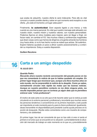 Carta a un amigo despedido
18 JULIO 2011
Querido Pedro:
Recuerdo ahora nuestra reciente conversación del pasado jueves en las
que me comentaste la noticia de que te habías quedado sin empleo. En
primer lugar tengo que reconocer que, aunque uno lleva muchos años en
este mundo, me ha sorprendido la noticia de tu despido. Como ya sabes,
normalmente circulan más rápido las malas que las buenas noticias.
Aunque en nuestro penúltimo contacto no me diste ninguna pista, me
resulta imposible pensar que no tuvieras ya algún dato que te permitiera
entrever esta ”crisis profesional”.
El motivo de esta carta no es otro que el de hacerte saber que la noticia ya está
circulando en tu entorno personal y profesional y recordarte que muchas veces
las personas tendemos a concentrarnos en la primera impresión y esto puede
ser importante en este momento para ti y para tu futuro profesional. Igualmente,
deseo transmitirte mi disponibilidad para prestarte cuanta ayuda precises en tu
acción de búsqueda. Recibe estos comentarios como una muestra de compa-
ñerismo y de solidaridad.
En primer lugar, has de ser consciente de que no has sido ni eres ni serás el
primero ni el único que se encuentre en tu situación. Lamentablemente la situa-
ción del mercado de trabajo en este momento es la que es y previsiblemente
16
que acaba de adquirirlo, nuestra oferta le será irrelevante. Para ello es vital
conocer a nuestro posible cliente y saber en qué momento será receptivo a una
oferta. ¿Es este el momento y el lugar adecuado?
Finalmente, la autenticidad. Gran aspecto ligado a una marca, y más
cuando es una marca personal. Es vital que nuestro mensaje esté alineado con
nuestra visión, nuestra misión y nuestros valores, con nuestra personalidad.
Podemos fijarnos en otros modelos para mejorar, pero sin llegar a fingir, sin
forzar nada, sin cambiar el YO. Veo muchos vídeos y conferencias magistrales
que dicen cosas como que hemos de dirigirnos a la gente echando los hombros
muy hacia atrás; si no lo has hecho nunca se notará que actúas. Sé auténtico.
Espero haberos ayudado un poco a afinar vuestro posicionamiento y a enten-
der su importancia. Estoy a vuestra disposición.
Guillem Recolons
55
 