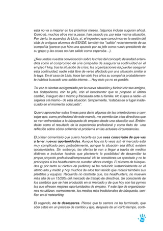 esta no va a mejorar en los próximos meses, (algunos incluso auguran años).
Como tú, muchos otros van a pasar, han pasado ya, por esta misma situación.
Por cierto, te acuerdas de Lluís, sí, el ingeniero que conocimos en la sesión del
club de antiguos alumnos de ESADE, también ha “’salido” recientemente de su
compañía (parece que hizo una apuesta por su jefe como nuevo presidente de
su grupo y las cosas no han salido como esperaba…).
¿Recuerdas nuestra conversación sobre la crisis del concepto de lealtad enten-
dida como el compromiso de una compañía de asegurar la continuidad en el
empleo? Hoy, tras la situación de crisis, las organizaciones no pueden asegurar
esta continuidad, nadie está libre de verse afectado por una situación similar a
la tuya. En el caso de Lluís, hace tan sólo tres años su compañía probablemen-
te hubiera buscado una salida interna… Hoy esto ya no es posible.
Tal vez te sientas avergonzado por la nueva situación y furioso con tus amigos,
tus compañeros, con tu jefe, con el headhunter que te propuso el último
cambio, inseguro de ti mismo y fracasado ante tu familia. No culpes a nadie –ni
siquiera a ti mismo– de esta situación. Simplemente, “estabas en el lugar inade-
cuado en el momento adecuado”.
Quiero aprovechar estas líneas para darte algunas de las orientaciones o con-
sejos que, como profesional de este mundo, me permito dar a los directivos que
se ven enfrentados a la búsqueda de empleo desde una situación out. Entién-
delas como el resultado de la experiencia profesional y como fruto de una
reflexión sobre cómo enfrentar el problema en las actuales circunstancias.
El primer comentario que quiero hacerte es que seas consciente de que vas
a tener nuevas oportunidades. Aunque hoy no lo veas así, el mercado está
muy complicado pero probablemente, aunque la situación sea difícil, existen
oportunidades. Sin embargo, las ofertas te van a llegar a través de medios
distintos e inclusive tendrás que plantearte la posibilidad de desarrollar tu
propio proyecto profesional/empresarial. No te consideres un apestado y no te
preocupes si los headhunters no cuentan ahora contigo. El número de búsque-
das (y por tanto su cartera de pedidos) se ha reducido sustancialmente en el
último año y medio y hoy muchos de ellos han tenido que reducir también sus
plantillas y equipos. Recuerda no obstante que, los headhunters, no mueven
más allá de un 15/20% del mercado de trabajo de directivos. Se consciente de
los cambios que se han producido en el mercado y de que hoy son las pymes
las que ofrecen mejores oportunidades de empleo. Y este tipo de organizacio-
nes no utilizan, normalmente, los medios más tradicionales de búsqueda, con-
fían en el networking.
El segundo, no te desesperes. Piensa que tu carrera no ha terminado, que
sólo estás en un proceso de cambio y que, después de un corto tiempo, conti-
56
 