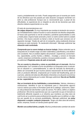 nuará y probablemente con éxito. Puedo asegurarte que el noventa por ciento
de los directivos que han pasado por esta situación consiguen reorientar con
éxito su vida profesional. Aunque eso sí, reconociendo que, a pesar de las
dificultades, la experiencia de un despido es otra de las lecciones que todo
directivo debería experimentar en su vida.
El resto de recomendaciones son:
No salgas disparado. Es muy importante que resistas la tentación de comuni-
car inmediatamente a todo el mundo tu nueva situación de directivo despedido.
Si haces esto quemarás tu red de contactos y perderás oportunidades a corto
y medio plazo. Espera hasta serenarte y tener un cierto control sobre tu estado
anímico. Una buena solución es llamar a todo el mundo que conoces con el
siguiente mensaje: “Acabo de salir de mi compañía, estoy analizando diversas
opciones en este momento. Te mantendré informado”. Mensaje subliminal: La
situación está controlada.
Comprende que tu nuevo trabajo es buscar trabajo. Debes entender que la
búsqueda de un empleo exige una labor sistemática y planificada y una dedica-
ción constante. Haz un análisis objetivo del producto –experiencia, conocimien-
tos, capacidades, puntos fuertes y débiles–, investiga y conoce el mercado
–sector, empresas contratantes, puestos a los que puedes acceder…–. Mensa-
je subliminal: Prepárate antes de salir al mercado.
Ten en cuenta tu situación y cómo es percibida por el mercado. Muchos
profesionales “out” cometen el error de planificar su búsqueda como si estuvie-
ran en situación in. Lamentablemente, tu valor de mercado ha disminuido y
debes ser consciente de que muchos actores reaccionarán de forma diferente
ante un producto diferente, empezando por el sector del headhunting, para el
cual eres, además de todas las dificultades inherentes a la situación económica
mucho menos interesante por tu edad. Mensaje subliminal: Has de ser flexible
en tus expectativas.
Haz un inventario de tus habilidades y conocimientos. Valores, intereses y
motivaciones. Identifica lo que es importante para ti. Descubrirás algunos
nuevos valores que antes no formaban parte de tu catálogo: autonomía, balan-
ce vida profesional-vida familiar o plan de carrera. Por último, define un objetivo
profesional. Otra de las experiencias que vas a aprender es que el mercado es
totalmente diferente respecto a un directivo que mantiene una idea clara de
cuál ha de ser su próximo paso profesional de aquellos que no definen un obje-
tivo por aquello de no cerrarse posibilidades. Mensaje subliminal: no estoy
dispuesto a aceptar cualquier propuesta. Tengo una idea clara del entorno,
sector, empresa, función en donde puedo aportar valor.
Mantén una actitud alerta y amplia. Muchos profesionales cambian de sector
57
 