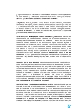 y algunos también de actividad. La curiosidad es una de las cualidades básicas
de todo directivo y fundamental en tu nueva situación. Mensaje subliminal:
Muchas oportunidades se abrirán en sectores distintos.
Adopta una actitud positiva. Tienes derecho a estar enfadado pero debes
ventilarlo lo más rápido posible. Ten en cuenta que nadie aceptará que critiques
a tu anterior organización. Esta actitud es clave también para la exposición de
los motivos o causas que te han llevado a esta situación. Mensaje subliminal:
Controlo la situación. Tu actitud es una muestra palpable de tu capacidad
para enfrentarte a situaciones difíciles.
No te escondas de tu propio entorno personal y profesional. Has de ser
consciente de que los especialistas sabemos que un proceso normal de bús-
queda puede durar en este momento una media de 12 meses. En este tiempo
debes de intentar mantener tu red de contactos. Sigue haciendo deporte y
manteniendo una vida social activa. Tómate la situación de forma normal. Esta
sensación hará que tu entorno reaccione también positivamente ante ti, dado
que además la situación “out” dentro del entorno directivo ha entrado ya en
nuestra cultura social y laboral. Aprovecha la situación para construirte una
nueva red de contactos. Mensaje subliminal: Aprovecha a fondo tu red de
contactos. Muchas oportunidades de empleo procederán de tu propia red de
contactos. La que tienes ahora y la que puedes y debes crear en los próximos
meses.
Identifica qué te hace diferente. Vas a tener que hablar de ti, como producto,
como valor que puede ayudar/colaborar en resolver un determinado problema.
Hay muchas maneras de plantearse una búsqueda: como alguien que se dirige
al mercado esperando que este le ayude a resolver el problema (falta de
empleo) o como alguien que es capaz de colaborar con una organización a
resolver un problema o plantear un nuevo reto. Tanto si buscas empleo por
cuenta ajena o si finalmente te decides por iniciar un proyecto
empresarial/profesional necesitas crear un mensaje, hablar de tu producto y
para que sirves. Mensaje subliminal: Distínguete del resto de profesionales
que como tú están en proceso de búsqueda.
Utiliza las redes sociales pero úsalas con criterio. Aunque entiendo que no
has sido muy activo en este ámbito hasta este momento, vas a tener la tenta-
ción de convertirte en un “usuario experto” y mucha gente de hablará sobre la
eficacia de las redes sociales para la búsqueda. Aunque pueden llegar a ser un
excelente medio de reclutamiento en el futuro, hoy todavía están en una fase
incipiente y básicamente concentrados en perfiles profesionales con perfiles
técnicos o de menor edad y trayectoria. Mensaje subliminal: Ú salas pero ten
cuidado con la imagen de ti mismo que transmites en ellas. De igual
manera que el trabajo de networking hay que hacerlo sobre la base de lo que
58
 