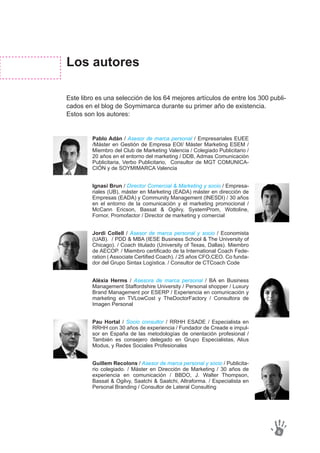 Pablo Adán / Asesor de marca personal / Empresariales EUEE
/Máster en Gestión de Empresa EOI/ Máster Marketing ESEM /
Miembro del Club de Marketing Valencia / Colegiado Publicitario /
20 años en el entorno del marketing / DDB, Admas Comunicación
Publicitaria, Verbo Publicitario, Consultor de MGT COMUNICA-
CIÓN y de SOYMIMARCA Valencia
Ignasi Brun / Director Comercial & Marketing y socio / Empresa-
riales (UB), máster en Marketing (EADA) máster en dirección de
Empresas (EADA) y Community Management (INESDI) / 30 años
en el entorno de la comunicación y el marketing promocional /
McCann Ericson, Bassat & Ogilvy, SystemProm, Wottoline,
Fornor, Promofactor / Director de marketing y comercial
Jordi Collell / Asesor de marca personal y socio / Economista
(UAB). / PDD & MBA (IESE Business School & The University of
Chicago). / Coach titulado (University of Texas, Dallas). Miembro
de AECOP. / Miembro certificado de la International Coach Fede-
ration ( Associate Certified Coach). / 25 años CFO,CEO. Co funda-
dor del Grupo Sintax Logística. / Consultor de CTCoach Code
Alèxia Herms / Asesora de marca personal / BA en Business
Management Staffordshire University / Personal shopper / Luxury
Brand Management por ESERP / Experiencia en comunicación y
marketing en TVLowCost y TheDoctorFactory / Consultora de
Imagen Personal
Pau Hortal / Socio consultor / RRHH ESADE / Especialista en
RRHH con 30 años de experiencia / Fundador de Creade e impul-
sor en España de las metodologías de orientación profesional /
También es consejero delegado en Grupo Especialistas, Alius
Modus, y Redes Sociales Profesionales
Guillem Recolons / Asesor de marca personal y socio / Publicita-
rio colegiado. / Máster en Dirección de Marketing / 30 años de
experiencia en comunicación / BBDO, J. Walter Thompson,
Bassat & Ogilvy, Saatchi & Saatchi, Altraforma. / Especialista en
Personal Branding / Consultor de Lateral Consulting
Los autores
Este libro es una selección de los 64 mejores artículos de entre los 300 publi-
cados en el blog de Soymimarca durante su primer año de existencia.
Estos son los autores:
6
 