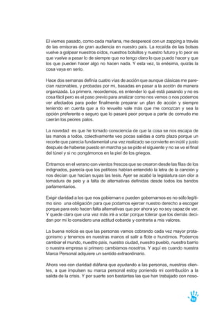 El viernes pasado, como cada mañana, me desperecé con un zapping a través
de las emisoras de gran audiencia en nuestro país. La recaída de las bolsas
vuelve a golpear nuestros oídos, nuestros bolsillos y nuestro futuro y lo peor es
que vuelve a pasar lo de siempre que no tengo claro lo que puedo hacer y que
los que pueden hacer algo no hacen nada. Y esta vez, la enésima, quizás la
cosa vaya en serio.
Hace dos semanas definía cuatro vías de acción que aunque clásicas me pare-
cían razonables, y probadas por mi, basadas en pasar a la acción de manera
organizada. Lo primero, recordemos, es entender lo qué está pasando y no es
cosa fácil pero es el paso previo para analizar como nos vemos o nos podemos
ver afectados para poder finalmente preparar un plan de acción y siempre
teniendo en cuenta que a río revuelto vale más que me conozcan y sea la
opción preferente o seguro que lo pasaré peor porque a parte de cornudo me
caerán los peores palos.
La novedad es que he tomado consciencia de que la cosa se nos escapa de
las manos a todos, colectivamente veo pocas salidas a corto plazo porque un
recorte que parecía fundamental una vez realizado se convierte en inútil y justo
después de haberse puesto en marcha ya se pide el siguiente y no se ve el final
del túnel y si no pongámonos en la piel de los griegos.
Entramos en el verano con vientos frescos que se crearon desde las filas de los
indignados, parecía que los políticos habían entendido la letra de la canción y
nos decían que hacían suyas las tesis. Ayer se acabó la legislatura con olor a
tomadura de pelo y a falta de alternativas definidas desde todos los bandos
parlamentarios.
Exigir claridad a los que nos gobiernan o pueden gobernarnos es no sólo legíti-
mo sino una obligación para que podamos ejercer nuestro derecho a escoger
porque para esto hacen falta alternativas que por ahora yo no soy capaz de ver.
Y quede claro que una vez más iré a votar porque tolerar que los demás deci-
dan por mi lo considero una actitud cobarde y contraria a mis valores.
La buena noticia es que las personas vamos cobrando cada vez mayor prota-
gonismo y tenemos en nuestras manos el salir a flote o hundirnos. Podemos
cambiar el mundo, nuestro país, nuestra ciudad, nuestro pueblo, nuestro barrio
o nuestra empresa si primero cambiamos nosotros. Y aquí es cuando nuestra
Marca Personal adquiere un sentido extraordinario.
Ahora veo con claridad diáfana que ayudando a las personas, nuestros clien-
tes, a que impulsen su marca personal estoy poniendo mi contribución a la
salida de la crisis. Y por suerte son bastantes las que han trabajado con noso-
60
 