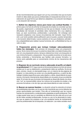 de las recomendaciones que siguen son ya muy conocidas creo que es bueno
insistir en ellas (dado que pocos profesionales en búsqueda las toman en con-
sideración) de igual forma que debemos adaptarlas a la evolución tecnológica
y a la situación del mercado.
1. Definir los objetivos claros pero tener una actitud flexible. El
primer paso a la hora de afrontar la búsqueda de empleo es concretar qué tipo
de puesto, organización y condiciones son las que se desean. A pesar de las
dificultades del mercado el candidato debe mantenerse fiel a sus objetivos
base, ya sean económicos, profesionales o personales. Sin embargo será
necesario adaptarse a las nuevas circunstancias del mercado: mayor forma-
ción y por tanto posible sobrecualificación para el puesto; puestos temporales
o de duración determinada; nuevos sectores en los que emplearse; polivalen-
cia y adaptabilidad para realizar nuevas funciones, etc. La flexibilidad es hoy un
valor en alza.
2. Preparación previa que incluye trabajar adecuadamente
todos los mensajes. Todo proceso de búsqueda exige una preparación
previa. De la misma forma que no podemos desarrollar una determinada profe-
sión sin una preparación previa, tampoco deberemos iniciar una búsqueda sin
una mínima formación y preparación. Hoy es posible encontrar en la web exce-
lentes contenidos y herramientas que facilitan este proceso formativo. Lo
mismo sería aplicable para un conocimiento mínimo de los mecanismos del
proceso.
3. Disponer de un currículo veraz y adecuado al perfil y al objeti-
vo profesional. El CV sigue siendo la herramienta básica a la hora de buscar
empleo por lo que su elaboración y presentación debe ser perfecta. Ha de ser
claro, conciso, visual y no demasiado largo, con un máximo de dos páginas de
longitud. Lo más práctico es contar con una plantilla genérica y, a partir de ella,
trabajar modelos específicos para cada objetivo u oferta, desarrollando la expe-
riencia o formación directamente desarrollada con el puesto al que se pretende
optar. En el caso de que el proceso de búsqueda se desarrolle desde una situa-
ción “out” es imprescindible indicar los motivos de la perdida de empleo y las
acciones formativas o de otro tipo que esta desarrollando en este momento.
4. Buscar en nuevas fuentes. La situación actual ha reducido el número
de posibilidades laborales, por lo que es más importante que nunca detectar las
pocas oportunidades que existen. Para ello es fundamental usar las nuevas
fuentes de reclutamiento y evidentemente adaptadas al perfil profesional. Pero
si algo puede hacer que un candidato se diferencie de otro este año es el uso
de las redes sociales profesionales. Aunque su uso no ha alcanzado la madu-
rez que se espera hoy empieza a ser una excelente fuente de reclutamiento
para los profesionales de la búsqueda y la selección. Las redes sociales resul-
62
 