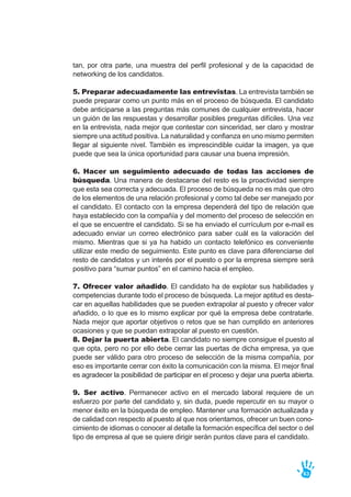 tan, por otra parte, una muestra del perfil profesional y de la capacidad de
networking de los candidatos.
5. Preparar adecuadamente las entrevistas. La entrevista también se
puede preparar como un punto más en el proceso de búsqueda. El candidato
debe anticiparse a las preguntas más comunes de cualquier entrevista, hacer
un guión de las respuestas y desarrollar posibles preguntas difíciles. Una vez
en la entrevista, nada mejor que contestar con sinceridad, ser claro y mostrar
siempre una actitud positiva. La naturalidad y confianza en uno mismo permiten
llegar al siguiente nivel. También es imprescindible cuidar la imagen, ya que
puede que sea la única oportunidad para causar una buena impresión.
6. Hacer un seguimiento adecuado de todas las acciones de
búsqueda. Una manera de destacarse del resto es la proactividad siempre
que esta sea correcta y adecuada. El proceso de búsqueda no es más que otro
de los elementos de una relación profesional y como tal debe ser manejado por
el candidato. El contacto con la empresa dependerá del tipo de relación que
haya establecido con la compañía y del momento del proceso de selección en
el que se encuentre el candidato. Si se ha enviado el currículum por e-mail es
adecuado enviar un correo electrónico para saber cuál es la valoración del
mismo. Mientras que si ya ha habido un contacto telefónico es conveniente
utilizar este medio de seguimiento. Este punto es clave para diferenciarse del
resto de candidatos y un interés por el puesto o por la empresa siempre será
positivo para “sumar puntos” en el camino hacia el empleo.
7. Ofrecer valor añadido. El candidato ha de explotar sus habilidades y
competencias durante todo el proceso de búsqueda. La mejor aptitud es desta-
car en aquellas habilidades que se pueden extrapolar al puesto y ofrecer valor
añadido, o lo que es lo mismo explicar por qué la empresa debe contratarle.
Nada mejor que aportar objetivos o retos que se han cumplido en anteriores
ocasiones y que se puedan extrapolar al puesto en cuestión.
8. Dejar la puerta abierta. El candidato no siempre consigue el puesto al
que opta, pero no por ello debe cerrar las puertas de dicha empresa, ya que
puede ser válido para otro proceso de selección de la misma compañía, por
eso es importante cerrar con éxito la comunicación con la misma. El mejor final
es agradecer la posibilidad de participar en el proceso y dejar una puerta abierta.
9. Ser activo. Permanecer activo en el mercado laboral requiere de un
esfuerzo por parte del candidato y, sin duda, puede repercutir en su mayor o
menor éxito en la búsqueda de empleo. Mantener una formación actualizada y
de calidad con respecto al puesto al que nos orientamos, ofrecer un buen cono-
cimiento de idiomas o conocer al detalle la formación específica del sector o del
tipo de empresa al que se quiere dirigir serán puntos clave para el candidato.
63
 