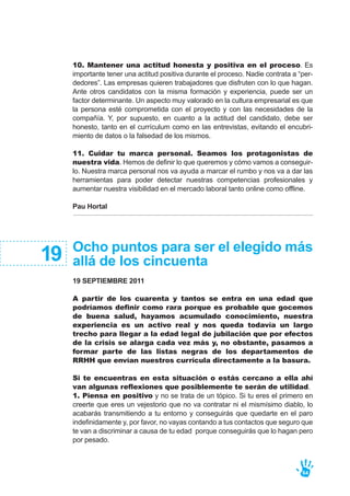 Ocho puntos para ser el elegido más
allá de los cincuenta
19 SEPTIEMBRE 2011
A partir de los cuarenta y tantos se entra en una edad que
podríamos definir como rara porque es probable que gocemos
de buena salud, hayamos acumulado conocimiento, nuestra
experiencia es un activo real y nos queda todavía un largo
trecho para llegar a la edad legal de jubilación que por efectos
de la crisis se alarga cada vez más y, no obstante, pasamos a
formar parte de las listas negras de los departamentos de
RRHH que envían nuestros currícula directamente a la basura.
Si te encuentras en esta situación o estás cercano a ella ahí
van algunas reflexiones que posiblemente te serán de utilidad.
1. Piensa en positivo y no se trata de un tópico. Si tu eres el primero en
creerte que eres un vejestorio que no va contratar ni el mismísimo diablo, lo
acabarás transmitiendo a tu entorno y conseguirás que quedarte en el paro
indefinidamente y, por favor, no vayas contando a tus contactos que seguro que
te van a discriminar a causa de tu edad porque conseguirás que lo hagan pero
por pesado.
19
10. Mantener una actitud honesta y positiva en el proceso. Es
importante tener una actitud positiva durante el proceso. Nadie contrata a “per-
dedores”. Las empresas quieren trabajadores que disfruten con lo que hagan.
Ante otros candidatos con la misma formación y experiencia, puede ser un
factor determinante. Un aspecto muy valorado en la cultura empresarial es que
la persona esté comprometida con el proyecto y con las necesidades de la
compañía. Y, por supuesto, en cuanto a la actitud del candidato, debe ser
honesto, tanto en el currículum como en las entrevistas, evitando el encubri-
miento de datos o la falsedad de los mismos.
11. Cuidar tu marca personal. Seamos los protagonistas de
nuestra vida. Hemos de definir lo que queremos y cómo vamos a conseguir-
lo. Nuestra marca personal nos va ayuda a marcar el rumbo y nos va a dar las
herramientas para poder detectar nuestras competencias profesionales y
aumentar nuestra visibilidad en el mercado laboral tanto online como offline.
Pau Hortal
64
 