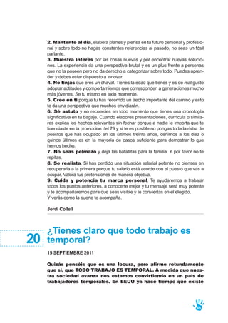 2. Mantente al día, elabora planes y piensa en tu futuro personal y profesio-
nal y sobre todo no hagas constantes referencias al pasado, no seas un fósil
parlante.
3. Muestra interés por las cosas nuevas y por encontrar nuevas solucio-
nes. La experiencia da una perspectiva brutal y es un plus frente a personas
que no la poseen pero no da derecho a categorizar sobre todo. Puedes apren-
der y debes estar dispuesto a innovar.
4. No finjas que eres un chaval. Tienes la edad que tienes y es de mal gusto
adoptar actitudes y comportamientos que corresponden a generaciones mucho
más jóvenes. Se tu mismo en todo momento.
5. Cree en ti porque tu has recorrido un trecho importante del camino y esto
te da una perspectiva que muchos envidiarán.
6. Sé astuto y no recuerdes en todo momento que tienes una cronología
significativa en tu bagaje. Cuando elabores presentaciones, currícula o simila-
res explica los hechos relevantes sin fechar porque a nadie le importa que te
licenciaste en la promoción del 79 y si te es posible no pongas toda la ristra de
puestos que has ocupado en los últimos treinta años, ceñirnos a los diez o
quince últimos es en la mayoría de casos suficiente para demostrar lo que
hemos hecho.
7. No seas pelmazo y deja las batallitas para la familia. Y por favor no te
repitas.
8. Se realista. Si has perdido una situación salarial potente no pienses en
recuperarla a la primera porque tu salario está acorde con el puesto que vas a
ocupar. Valora tus pretensiones de manera objetiva.
9. Cuida y potencia tu marca personal. Te ayudaremos a trabajar
todos los puntos anteriores, a conocerte mejor y tu mensaje será muy potente
y te acompañaremos para que seas visible y te conviertas en el elegido.
Y verás como la suerte te acompaña.
Jordi Collell
65
¿Tienes claro que todo trabajo es
temporal?
15 SEPTIEMBRE 2011
Quizás penséis que es una locura, pero afirmo rotundamente
que sí, que TODO TRABAJO ES TEMPORAL. A medida que nues-
tra sociedad avanza nos estamos convirtiendo en un país de
trabajadores temporales. En EEUU ya hace tiempo que existe
20
 