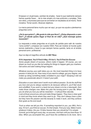 Empezar a ir al gimnasio, cambiar de empleo, hacer lo que realmente siempre
hemos querido hacer… de lo más simple a lo mas profundo y complejo. Todo
son retos, y el proceso para que se conviertan en resultados es el mismo. Tener
iniciativa. Tomar acción. Alcanzar objetivos.
La marca personal tiene mucho que ver aquí, ya que nos ayuda a plantearnos
preguntas como:
¿Se lo que quiero?, ¿Me gusta la vida que llevo?, ¿Estoy dispuesto a cam-
biar? ¿A dónde quiero llegar al final de mi vida? ¿Qué mensaje quiero
transmitir?
La respuesta a estas preguntas es el punto de partida para salir de nuestra
“zona confort” y empezar con nuestra VIDA. Para así mostrar al mundo quién
somos realmente y hacer lo que siempre hemos querido, tanto en el ámbito
personal como profesional.
Aquí os dejo el magnífico artículo de Bill Tikos:
If It’s Important, You’ll Find A Way. If It Isn’t, You’ll Find An Excuse
Some people dream of success, others make it happen. Of course, you can
dream as much as you like but waiting for things to happen gets you nowhere.
Get active and start making things happen.
Whatever journey your path takes you on, the most important thing is to have
passion in what you do. How many of you went to college, got your degree, and
ended up doing something totally unrelated to your major? Studying it did not
make you passionate about it. It wasn’t your path.
Education or even talent aren’t worth much without passion. So do the stuff that
you love and you’ve always wanted to do because without it, you’ll feel stuck
and unfulfilled. If you work in a bank but your dream is to be a naturopath, then
make those changes now. Make this year the turning point in your life. When
you do what you love you will be rewarded — it will just flow naturally.
Look at those around you who just make things happen. They have a clear goal
in mind and they know where they want to go. They don’t always have a plan
but they have the passion and the tenacity to make it work, and they achieve
their goals as the end result.
Trust us when we tell you this. If something important to you, you WILL find a
way. If it isn’t, you’ll find an excuse. It’s that simple. Find your way. Make it work,
whatever it takes. Are you 10 kilos heavier than you should be? It is simple:
Commit, go to that gym every day, no excuses, and train until you lose those 10
kilos. When you accomplish this, you’ll have the confidence to do more. Set a
67
 