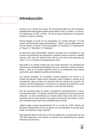 Introducción
Vivimos en un mundo de marcas. Es francamente difícil ser anti marquista;
posiblemente estés leyendo estas líneas desde un HP, o un Mac, o un Assus,
o un Samsung, un HTC, un iPad... Tal vez lo hayas impreso con una impreso-
ra Ricoh, o Canon o Minolta.
Hemos llegado al punto de ser marquistas con marcas blancas: “Yo sólo
compro el champú anti caspa de Mercadona”. ¿Qué?, ¿Es que Mercadona no
es una marca? ¿Y Zara? ¿Y El Corte Inglés? ¿Y Carrefour? ¿Y Sainsbury’s?
¿Y Tesco? ¿Y Wal-Mart? ¿Y Falabella?
Si asumimos este irremediable carácter marquista de la sociedad en que
vivimos nos tendremos que preguntar si nosotros mismos somos en realidad
marcas. ¿Por qué no? ¿Suena mal? ¿No es una marca una propuesta de
valor? ¿Y tú, no ofreces una propuesta de valor?
Nos guste o no, detrás nuestro hay una marca personal, una propuesta de
valor que bien trabajada puede llegar a ser única, relevante, notoria, atractiva,
eficaz... tanto en el campo personal como en el profesional. Esa música
suena bien, pero elaborar la partitura lleva tiempo.
Las marcas compiten. Es inevitable. Cuando elegimos una marca o un
modelo de televisor antes hemos analizado varios modelos y marcas de la
competencia. Algo nos lleva a la elección final. No siempre es el precio. No
siempre son las prestaciones. A menudo es la empatía que sentimos con la
marca lo que nos convence. A menudo es una suma de factores.
Con las personas pasa lo mismo. Competimos constantemente. A veces,
inconscientemente. Y no siempre salimos bien parados de estos procesos de
selección. La crisis económica que vivimos desde hace unos años nos ha
enseñado que ya nada volverá a ser igual: los procesos de cambio y evolu-
ción constante serán parte de la identidad de las marcas.
¿Dejar huella o pasar desapercibido? En un mundo de 7.000 millones de
personas, diferenciarse no es una opción, es una necesidad. Si quieres dejar
huella, te invitamos a seguir leyendo.
Este pequeño librito es fruto de un año de trabajo de un equipo pero de casi
100 años dedicados a las marcas si sumamos las experiencias de quienes
formamos Soymimarca.
7
 