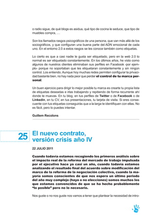 El nuevo contrato,
versión crisis año IV
22 JULIO 2011
Cuando todavía estamos recogiendo los primeros análisis sobre
el impacto real de la reforma del mercado de trabajo impulsada
por el ejecutivo hace ya casi un año, cuando todavía estamos
analizando el resultado final del acuerdo sobre modificación del
marco de la reforma de la negociación colectiva, cuando la ma-
yoría somos conscientes de que nos espera un último periodo
del año muy complejo (haya o no elecciones) somos muchos los
que estamos convencidos de que se ha hecho probablemente
“lo posible” pero no lo necesario.
Nos guste o no nos guste nos vamos a tener que plantear la necesidad de intro-
25
o radio sigue, de qué blogs es asidua, qué tipo de cocina le seduce, que tipo de
muebles compra, …
Son los llamados rasgos psicográficos de una persona, que van más allá de los
sociográficos, y que configuran una buena parte del ADN emocional de cada
uno. En el entorno 2.0 a estos rasgos se les conoce también como etiquetas.
Lo cierto es que a casi nadie le gusta ser etiquetado, pero en la web 2.0 lo
normal es ser etiquetado constantemente. En los últimos años, he visto como
algunos de nuestros clientes eliminaban sus perfiles en Facebook -por ejem-
plo- porque no soportaban que les etiquetaran constantemente y sin ningún
control. Los entiendo. Aunque hoy muchas redes permiten configurar la privaci-
dad bastante bien, no hay nada peor que perder el control de tu marca per-
sonal.
Un buen ejercicio para dirigir lo mejor posible tu marca es crearte tu propia lista
de etiquetas deseadas e irlas trabajando y repitiendo de forma recurrente ahí
donde te muevas. En tu blog, en tus perfiles de Twitter o de Facebook o de
Linkedin, en tu CV, en tus presentaciones, tu tarjeta de visita. Si eres conse-
cuente con tus etiquetas conseguirás que a la larga te identifiquen con ellas. No
es fácil, pero lo puedes intentar.
Guillem Recolons
70
 