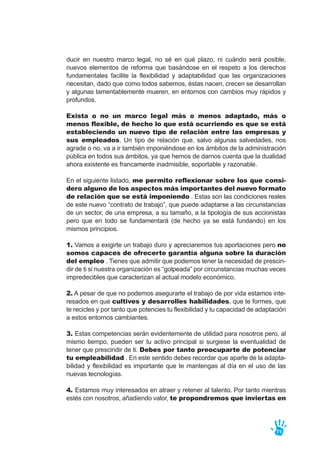 ducir en nuestro marco legal, no sé en qué plazo, ni cuándo será posible,
nuevos elementos de reforma que basándose en el respeto a los derechos
fundamentales facilite la flexibilidad y adaptabilidad que las organizaciones
necesitan, dado que como todos sabemos, éstas nacen, crecen se desarrollan
y algunas lamentablemente mueren, en entornos con cambios muy rápidos y
profundos.
Exista o no un marco legal más o menos adaptado, más o
menos flexible, de hecho lo que está ocurriendo es que se está
estableciendo un nuevo tipo de relación entre las empresas y
sus empleados. Un tipo de relación que, salvo algunas salvedades, nos
agrade o no, va a ir también imponiéndose en los ámbitos de la administración
pública en todos sus ámbitos, ya que hemos de darnos cuenta que la dualidad
ahora existente es francamente inadmisible, soportable y razonable.
En el siguiente listado, me permito reflexionar sobre los que consi-
dero alguno de los aspectos más importantes del nuevo formato
de relación que se está imponiendo . Estas son las condiciones reales
de este nuevo “contrato de trabajo”, que puede adaptarse a las circunstancias
de un sector, de una empresa, a su tamaño, a la tipología de sus accionistas
pero que en todo se fundamentará (de hecho ya se está fundando) en los
mismos principios.
1. Vamos a exigirte un trabajo duro y apreciaremos tus aportaciones pero no
somos capaces de ofrecerte garantía alguna sobre la duración
del empleo . Tienes que admitir que podemos tener la necesidad de prescin-
dir de ti si nuestra organización es “golpeada” por circunstancias muchas veces
impredecibles que caracterizan al actual modelo económico.
2. A pesar de que no podemos asegurarte el trabajo de por vida estamos inte-
resados en que cultives y desarrolles habilidades, que te formes, que
te recicles y por tanto que potencies tu flexibilidad y tu capacidad de adaptación
a estos entornos cambiantes.
3. Estas competencias serán evidentemente de utilidad para nosotros pero, al
mismo tiempo, pueden ser tu activo principal si surgiese la eventualidad de
tener que prescindir de ti. Debes por tanto preocuparte de potenciar
tu empleabilidad . En este sentido debes recordar que aparte de la adapta-
bilidad y flexibilidad es importante que te mantengas al día en el uso de las
nuevas tecnologías.
4. Estamos muy interesados en atraer y retener al talento. Por tanto mientras
estés con nosotros, añadiendo valor, te propondremos que inviertas en
71
 