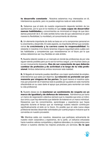 tu desarrollo constante . Nosotros estaremos muy interesados en él,
intentaremos ayudarte, pero no puedes exigirnos nada en este ámbito.
5. Sabemos que el éxito de nuestra organización depende también de tus
aportaciones, por lo que en la medida en que seas capaz de desarrollar
nuevas habilidades y conocimientos se minimizará el riesgo de que deci-
damos prescindir de ti. En este sentido toma nota de que valoraremos en gran
manera tu flexibilidad, tu movilidad y el conocimiento de idiomas.
6. Un elemento importante de éxito se basa en un tu compromiso personal en
tu crecimiento y desarrollo. En este aspecto, es importante afirmar que conside-
ramos tu crecimiento y tu carrera como tu responsabilidad. No
obstante ni nosotros ni tú mismo tenemos ninguna seguridad sobre cuáles son
las habilidades y competencias que necesitaremos en el futuro por lo que
ambos deberemos ser muy flexibles en este ámbito.
7. Nuestra relación existe en un mercado en donde las profesiones de por vida
siguen siendo posibles pero ya no son la norma a seguir, y en muchas casos ya
no son mutuamente deseadas. Has de ser consciente de que deberás
cambiar de profesión y de actividad a lo largo de tu vida profe-
sional. Ambos deberíamos ambos reconocer esta realidad.
8. Si llegado el momento puedes identificar una mejor oportunidad de empleo,
entenderemos que optes por dejarnos. La relación no pretende ser per-
manente por ninguna de las partes. De igual manera si nosotros opta-
mos por prescindir de ti haremos todo lo posible por ayudarte en este momento
ofreciéndote en su caso darte el apoyo que precises para reorientar con éxito
tu vida profesional.
9. Nuestro deseo es de mantener un sentimiento de respeto en un
marco de igualdad y de defensa de intereses . Admitiremos por tanto
un marco de negociación colectiva siempre que tu respetes que eres un indivi-
duo único y que hay elementos que deberán de tratarse en un marco individual.
Deseamos que los conocimientos, aprendizajes y experiencia que hayas
adquirido durante el tiempo que se mantenga nuestra relación contribuyan
significativamente al éxito en tu futuro. Es posible que en esta nueva etapa
profesional decidas desarrollar actividades por cuenta propia e inclusive que te
conviertas en nuestro proveedor.
10. Mientras estés con nosotros, deseamos que participes activamente de
nuestra visión corporativa y esperamos, de tu parte, un esfuerzo entusiasta
hacia nuestros valores compartidos y objetivos laborales y tu compromiso para
ofrecer a nuestros clientes los mejores productos y/o servicios. Es lo que
72
 