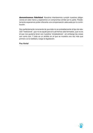 denominamos fidelidad. Nosotros intentaremos cumplir nuestras obliga-
ciones en este marco y esperamos un compromiso similar por tu parte. Parale-
lamente esperamos poder ofrecerte una compensación adecuada por tu contri-
bución.
Soy perfectamente consciente de que éste no es probablemente el tipo de rela-
ción “tradicional”, que no es aquél para el cual hemos sido formados, que no es
el que nos gustaría tener con nuestros “empleadores”, sin embargo las cosas
son como son. Y éste es un ámbito en el que se muestra una vez más que
primero va la realidad y luego la legislación.
Pau Hortal
73
 