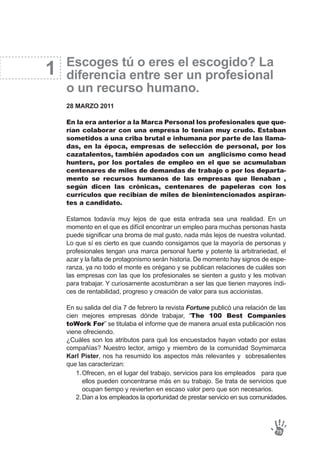Escoges tú o eres el escogido? La
diferencia entre ser un profesional
o un recurso humano.
28 MARZO 2011
En la era anterior a la Marca Personal los profesionales que que-
rían colaborar con una empresa lo tenían muy crudo. Estaban
sometidos a una criba brutal e inhumana por parte de las llama-
das, en la época, empresas de selección de personal, por los
cazatalentos, también apodados con un anglicismo como head
hunters, por los portales de empleo en el que se acumulaban
centenares de miles de demandas de trabajo o por los departa-
mento se recursos humanos de las empresas que llenaban ,
según dicen las crónicas, centenares de papeleras con los
currículos que recibían de miles de bienintencionados aspiran-
tes a candidato.
Estamos todavía muy lejos de que esta entrada sea una realidad. En un
momento en el que es difícil encontrar un empleo para muchas personas hasta
puede significar una broma de mal gusto, nada más lejos de nuestra voluntad.
Lo que sí es cierto es que cuando consigamos que la mayoría de personas y
profesionales tengan una marca personal fuerte y potente la arbitrariedad, el
azar y la falta de protagonismo serán historia. De momento hay signos de espe-
ranza, ya no todo el monte es orégano y se publican relaciones de cuáles son
las empresas con las que los profesionales se sienten a gusto y les motivan
para trabajar. Y curiosamente acostumbran a ser las que tienen mayores índi-
ces de rentabilidad, progreso y creación de valor para sus accionistas.
En su salida del día 7 de febrero la revista Fortune publicó una relación de las
cien mejores empresas dónde trabajar, “The 100 Best Companies
toWork For” se titulaba el informe que de manera anual esta publicación nos
viene ofreciendo.
¿Cuáles son los atributos para qué los encuestados hayan votado por estas
compañías? Nuestro lector, amigo y miembro de la comunidad Soymimarca
Karl Pister, nos ha resumido los aspectos más relevantes y sobresalientes
que las caracterizan:
1
75
Ofrecen, en el lugar del trabajo, servicios para los empleados para que
ellos pueden concentrarse más en su trabajo. Se trata de servicios que
ocupan tiempo y revierten en escaso valor pero que son necesarios.
Dan a los empleados la oportunidad de prestar servicio en sus comunidades.
1.
2.
 