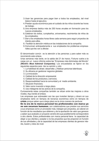 El denominador común es la atención a las personas y para saber más os
recomiendo este enlace.
Unas semanas más tarde, en la salida del 21 de marzo, Fortune vuelve a la
carga con un nuevo informe sobre las “Empresas más Admiradas del Mundo”
(World’s Most Admired Companies). Los encuestados se fijaron en los
siguientes aspectos para dar su opinión y voto:
1. La habilidad de atraer, desarrollar, y fidelizar personas talentosas.
2. Su eficacia en gestionar negocios globales
3. La innovación.
4. Calidad de la dirección empresarial.
5. Calidad de los productos y servicios.
6. Responsabilidad hacía la comunidad y el medio ambiente.
7. Situación financiera.
8. Valor como inversión a largo plazo.
9. Uso inteligente de los activos de la compañía.
Curiosamente estas compañías también se sitúan entre las mejores a otros
niveles. Aquí tenéis el enlace.
Las empresas que sobresalen son las que invierten tiempo y dinero en sus
empleados tanto en tiempos de bonanza económica cómo en tiempos de
crisis porque saben que a largo plazo es la única manera de perdurar.
En la era de la marca personal los profesionales con marca ya
no son recursos humanos, son colaboradores que prestan sus servicios
a sus empresas como un proveedor más, trabajan por proyectos, se valoran en
función de los resultados que obtienen y de la aportación de valor que generan
y saben que acabado un proyecto vendrá otro que posiblemente corresponderá
a otro cliente. Estos profesionales con marca personal tiene la capacidad de
elegir a sus clientes y aceptar o no los proyectos que les proponen en función
de sus afinidades y de la capacidad de las empresas clientes de generar inte-
rés, ilusión y retos de nivel.
76
Usan las ganancias para pagar bien a todos los empleados, del nivel
básico hasta el ejecutivo.
Prestan ayuda económica para el cuidado de los niños durante las horas
de trabajo.
Una empresa dedica más de 250 horas anuales en formación para los
nuevos empleados.
Celebran los éxitos, cumpleaños, aniversarios, nacimientos de niños de
los empleados.
Dan a los empleados horas libres cada semana para seguir proyectos de
interés para ellos.
Facilitan la atención médica en las instalaciones de la compañía.
Comunican anticipadamente a sus empleados los problemas empresa-
riales que les van a afectar.
3.
4.
5.
6.
7.
8.
9.
 