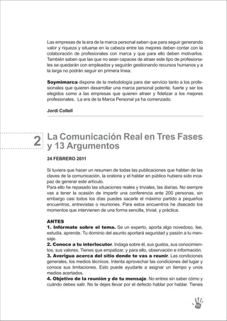 Las empresas de la era de la marca personal saben que para seguir generando
valor y riqueza y situarse en la cabeza entre las mejores deben contar con la
colaboración de profesionales con marca y que para ello deben motivarlos.
También saben que las que no sean capaces de atraer este tipo de profesiona-
les se quedarán con empleados y seguirán gestionando recursos humanos y a
la larga no podrán seguir en primera línea.
Soymimarca dispone de la metodología para dar servicio tanto a los profe-
sionales que quieren desarrollar una marca personal potente, fuerte y ser los
elegidos como a las empresas que quieren atraer y fidelizar a los mejores
profesionales. La era de la Marca Personal ya ha comenzado.
Jordi Collell
La Comunicación Real en Tres Fases
y 13 Argumentos
24 FEBRERO 2011
77
Si tuviera que hacer un resumen de todas las publicaciones que hablan de las
claves de la comunicación, la oratoria y el hablar en público hubiera sido inca-
paz de generar este artículo.
Para ello he repasado las situaciones reales y triviales, las diarias. No siempre
vas a tener la ocasión de impartir una conferencia ante 200 personas, sin
embargo casi todos los días puedes sacarle el máximo partido a pequeños
encuentros, entrevistas o reuniones. Para estos encuentros he disecado los
momentos que intervienen de una forma sencilla, trivial, y práctica.
ANTES
1. Infórmate sobre el tema. Se un experto, aporta algo novedoso, lee,
estudia, aprende. Tu dominio del asunto aportará seguridad y pasión a tu men-
saje.
2. Conoce a tu interlocutor. Indaga sobre él, sus gustos, sus conocimien-
tos, sus valores. Tienes que empatizar, y para ello, observación e información.
3. Averigua acerca del sitio donde te vas a reunir. Las condiciones
generales, los medios técnicos. Intenta aprovechar las condiciones del lugar y
conoce sus limitaciones. Esto puede ayudarte a asignar un tiempo y unos
medios acertados.
4. Objetivo de la reunión y de tu mensaje. No entres sin saber cómo y
cuándo debes salir. No te dejes llevar por el defecto hablar por hablar. Tienes
2
 