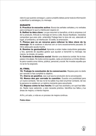 claro lo que quieres conseguir, y para cumplirlo debes poner toda la información
a planificar tu estrategia y tu mensaje.
DURANTE
5. Practica la escucha activa. Busca las señales verbales y no verbales
para averiguar lo que tu interlocutor espera oír.
6. Define tu idea clave. La que resumen tu beneficio, el de tu empresa o el
de tu producto. Articula tu mensaje en torno a ella. Busca feedback, necesitas
comprobar que eres oído entendido.Trabaja bien tu tono de voz, adecúalo al
lugar, al ambiente y al interlocutor. El estilo, la entonación.
7. Piensa que es un recurso para reforzar la idea clave de tu
mensaje. No te aceleres ni aburras con un tono excesivamente pausado. El
ritmo adecuado ayuda mucho.
8. Domina tu gestualidad. Aprende a evitar malas costumbres gestuales
y tics, aprende de aquellos gestos que ayudan a transmitir tu mensaje; las
manos, la mirada, el cuerpo.
9. Controla la distancia social. Mantén una distancia cordial. No la tras-
pases ni te alejes. No todos somos iguales, cada uno tenemos un límite diferen-
te para nuestra zona íntima, pública, personal y social. No invadas aquella que
no se te ha asignado.
AL FINAL
10. Trabaja la conclusión de la conversación. Repasa para no darte
por vencido si has cumplido tu objetivo.
11. Cierra en positivo, sea cual sea la conclusión de la conversación.
12. Nunca des por cerrada la cuestión. Guarda una posibilidad para
un nuevo contacto. Tal vez no te ha salido muy bien el primer contacto, tal vez
la persona no estaba en un óptimo momento para escucharte.
13. Repasa cómo lo has hecho. En qué has acertado y en qué has falla-
do. Nadie nace sabiendo, y esto necesita práctica. Identifica tus fallos y tus
áreas de mejora, e intenta mejorar.
Al fin y al cabo, a vida es un proceso de mejora continua.
Pablo Adan
78
 