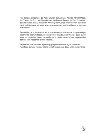 Nos consideramos hijos de Peter Druker, de Kotler, de Andrés Pérez Ortega,
de Edward de Bono, de Neus Arqués, de Brenda Bence, de Dan Schawbel,
de Catherine Kaputa, de William Arruda y de muchos otros que han abierto el
camino de la marca personal antes que nosotros y que todavía son el faro que
nos ilumina.
Pero el libro te lo dedicamos a ti, a una persona corriente que no quiere dejar
pasar más oportunidades, que quiere ser elegida, dejar huella. Seas quien
seas, no necesitas dinero para reforzar la marca personal que dejas en los
demás; sólo necesitas querer hacerlo.
Esperamos que disfrutes leyendo y que puedas sacar algún provecho.
Puestos a ser una marca, vale la pena trabajar para dejar una buena marca.
8
 