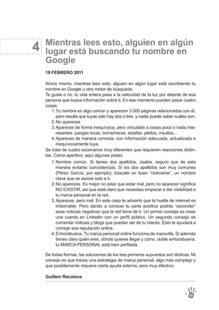 4
Tu nombre es algo común y aparecen 3.000 páginas relacionadas con él,
pero resulta que tuyas solo hay dos o tres, y nadie puede saber cuáles son.
No apareces
Apareces de forma inequívoca, pero vinculado a cosas poco o nada inte-
resantes: juergas locas, borracheras, estafas, pleitos, insultos…
Apareces de manera correcta, con información adecuada, actualizada e
inequívocamente tuya.
1.
2.
3.
4.
Nombre común. Si tienes dos apellidos, úsalos, seguro que de esta
manera evitarás coincidencias. Si los dos apellidos son muy comunes
(Pérez García, por ejemplo), búscate un buen “nickname”, un nombre
clave que se asocie solo a ti.
No apareces. Es mejor no estar que estar mal, pero no aparecer significa
NO EXISTIR, así que está claro que necesitas empezar a dar visibilidad a
tu marca personal en la red.
Apareces, pero mal. En este caso te advierto que la huella de internet es
imborrable. Pero dando a conocer tu parte positiva podrás “esconder”
esas noticias negativas que la red tiene de ti. Un primer consejo es crear
una cuenta en Linkedin con un perfil público. Un segundo consejo es
comentar noticias y blogs que puedan ser de tu interés. Esto te ayudará a
corregir esa reputación online.
Enhorabuena. Tu marca personal online funciona de maravilla. Si además
tienes claro quién eres, dónde quieres llegar y cómo, doble enhorabuena,
tu MARCA PERSONAL está bien perfilada.
1.
2.
3.
4.
Mientras lees esto, alguien en algún
lugar está buscando tu nombre en
Google
19 FEBRERO 2011
Ahora mismo, mientras lees esto, alguien en algún lugar está escribiendo tu
nombre en Google u otro motor de búsqueda.
Te guste o no, tu vida entera pasa a la velocidad de la luz por delante de esa
persona que busca información sobre ti. En ese momento pueden pasar cuatro
cosas:
Se trata de cuatro escenarios muy diferentes que requieren reacciones distin-
tas. Como aperitivo, aquí algunas pistas:
De todas formas, las soluciones de los tres primeros supuestos son tácticas. Mi
consejo es que traces una estrategia de marca personal, algo más complejo y
que posiblemente requiera cierta ayuda externa, pero muy efectivo.
Guillem Recolons
80
 
