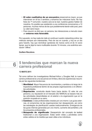 6
El valor cualitativo de un encuentro presencial es mayor, ya que
intervienen en él los 5 sentidos y echamos las máscaras fuera. No hay
fotos de 1ª comunión, nuestra cara es la real, nuestros gestos hablan de
nosotros. Es posible que asistiendo a una conferencia conozcamos a 10
personas, muchas menos de las que posiblemente leerán este post, pero
su valor será mayor.
Para resumir os diré que, en persona, las interacciones a menudo crean
un entorno más favorable.
•
•
Por supuesto, no hay nada de malo en continuar nuestro networking online; las
métricas siempre son interesantes. Pero de vez en cuando, y hoy es un día
para hacerlo, hay que reivindicar apretones de manos como el de mi socio
Ignasi, que te deja la mano inutilizable durante 10 minutos, una auténtica sen-
sación “offline”.
Guillem Recolons
5 tendencias que marcan la nueva
carrera profesional
13 MAYO 2011
Tal como definen los investigadores Michael Arthur y Douglas Hall, la nueva
carrera profesional es una secuencia sin límites y llena de experiencias resumi-
da por las siguientes tendencias:
82
Movilidad: Mayor frecuencia de movimientos y cambios a lo largo de la
trayectoria profesional dentro de las propias organizaciones o en diferen-
tes actividades.
Reputación, construida desde fuera hacia dentro: El valor de una
persona y su reputación en el mercado (SU MARCA) se basará más en
las actividades desarrolladas en el exterior a la organización que en la
posición ocupada en su seno.
Caminos o rutas profesionales creadas por uno mismo: Las guías exter-
nas, el compromiso de las organizaciones han desaparecido, así como
las estrategias de planificación usadas tradicionalmente. Emergencia de
las guías internas generadas por uno mismo, aumento del portafolio y de
los proyectos profesionales.
Búsqueda de significado: Desaparición del concepto de lealtad
tradicional a una organización. Estas serán vistas y percibidas como
entes validos en la medida que sean útiles a los individuos.
1.
2.
3.
4.
 