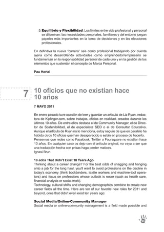 7
En definitiva la nueva “carrera” sea como profesional trabajando por cuenta
ajena como desarrollando actividades como emprendedor/empresario se
fundamentan en la responsabilidad personal de cada uno y en la gestión de los
elementos que sustentan el concepto de Marca Personal.
Pau Hortal
10 oficios que no existían hace
10 años
7 MAYO 2011
En enero pasado tuve ocasión de leer y guardar un artículo de Liz Ryan, redac-
tora de Kiplinger.com, sobre trabajos, oficios en realidad, creados durante los
últimos 10 años. De entre ellos destaca el de Community Manager, el de Direc-
tor de Sostenibilidad, el de especialista SEO o el de Consultor Educativo.
Aunque el artículo de Ryan no lo menciona, estoy seguro de que en paralelo ha
habido otros 10 oficios que han desaparecido o están en proceso de hacerlo.
Pensemos que redes como Facebook, Twitter o Foursquare no existían hace
10 años. En cualquier caso os dejo con el artículo original, no vaya a ser que
una traducción hecha con prisas haga perder matices.
Ignasi Brun
10 Jobs That Didn’t Exist 10 Years Ago
Thinking about a career change? For the best odds of snagging and hanging
onto a job for the long haul, you’ll want to avoid professions on the decline in
today’s economy (think bookbinders, textile workers and machine-tool opera-
tors) and focus on professions whose outlook is rosier (such as health care,
financial analysis or social work).
Technology, cultural shifts and changing demographics combine to create new
career fields all the time. Here are ten of our favorite new roles for 2011 and
beyond, ones that didn’t even exist ten years ago:
Social Media/Online-Community Manager
Social media or online-community management is a field made possible and
83
Equilibrio y Flexibilidad: Los límites entre vida profesional y personal
se difuminan: las necesidades personales, familiares y del entorno juegan
papeles más importantes en la toma de decisiones y en las elecciones
profesionales.
5.
 