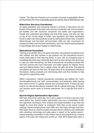 Culture. The Web site Greenbiz.com surveyed corporate sustainability officers
and found that VPs in the sustainability game are earning close to $200,000 per year.
Elder-Care Services Coordinator
An aging population and increasing interest in at-home or like-home care are
factors in the growth of the elder-care services coordinator role, both at residen-
tial facilities and with insurance companies and health care organizations.
People who understand gerontology and end-of-life issues, and who can stay
on top of the moving target of health care regulation and follow developing
trends in elder-care best practices would be well-suited to these roles. Empathy,
follow-through and top-notch communication skills are also must-haves for
prospective elder-care services coordinators, who may need advanced degrees
in gerontology (the study of aging) or related areas.
Educational Consultant
Tutoring is an old field. But in its latest incarnation, educational consultants work
with children and their families to get students into the educational environ-
ments best-suited to their learning needs. In sync with an increasing body of
knowledge about the way individuals learn (and we don’t all learn the same way,
in case you were wondering), the field of educational consulting provides kids
and their parents with more information and better options for helping Timmy
spell and helping Amber find a college where her gifts will shine. Educational
consultants can work on their own, for larger firms or for educational institutions
themselves, testing students and interviewing them and their families to help
kids get the support they need.
Within corporations, internal educational consultants get staffers the “hard”
(functional/technical) and “soft” (communication and leadership skills) training
they need to thrive in a global, diverse and connected world. A recent job ope-
ning for an internal educational consultant role at a global bank pays six figures
and requires seven years of industry experience. Isn’t a gig like that worth a
look?
Search Engine Optimization Specialist
SEO was around ten years ago, but it was a gleam in Al Gore’s eye just a few
years before that. Search engine optimization pros use a combination of left-
and right-brain techniques, from analysis and experimentation to gut feel and
insight, to move their clients’ or employers’ Web sites up the search engine
rankings, thereby bringing them more traffic and, they hope, stronger revenues.
SEO types focus on natural (unpaid) and paid search initiatives and collaborate
with marketing, technology and sales peers in search of the perfect search-
engine-pleasing combination of site content, layout and programming. A recent
search of the jobs site Indeed.com turned up 1,402 SEO-related jobs within a
85
 