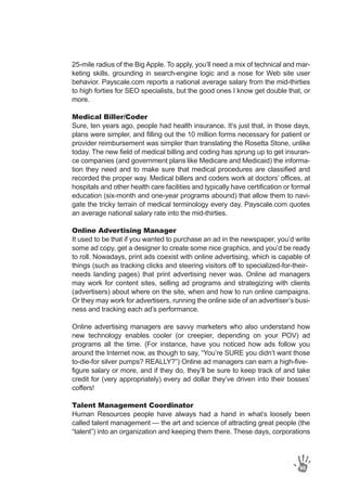 25-mile radius of the Big Apple. To apply, you’ll need a mix of technical and mar-
keting skills, grounding in search-engine logic and a nose for Web site user
behavior. Payscale.com reports a national average salary from the mid-thirties
to high forties for SEO specialists, but the good ones I know get double that, or
more.
Medical Biller/Coder
Sure, ten years ago, people had health insurance. It’s just that, in those days,
plans were simpler, and filling out the 10 million forms necessary for patient or
provider reimbursement was simpler than translating the Rosetta Stone, unlike
today. The new field of medical billing and coding has sprung up to get insuran-
ce companies (and government plans like Medicare and Medicaid) the informa-
tion they need and to make sure that medical procedures are classified and
recorded the proper way. Medical billers and coders work at doctors’ offices, at
hospitals and other health care facilities and typically have certification or formal
education (six-month and one-year programs abound) that allow them to navi-
gate the tricky terrain of medical terminology every day. Payscale.com quotes
an average national salary rate into the mid-thirties.
Online Advertising Manager
It used to be that if you wanted to purchase an ad in the newspaper, you’d write
some ad copy, get a designer to create some nice graphics, and you’d be ready
to roll. Nowadays, print ads coexist with online advertising, which is capable of
things (such as tracking clicks and steering visitors off to specialized-for-their-
needs landing pages) that print advertising never was. Online ad managers
may work for content sites, selling ad programs and strategizing with clients
(advertisers) about where on the site, when and how to run online campaigns.
Or they may work for advertisers, running the online side of an advertiser’s busi-
ness and tracking each ad’s performance.
Online advertising managers are savvy marketers who also understand how
new technology enables cooler (or creepier, depending on your POV) ad
programs all the time. (For instance, have you noticed how ads follow you
around the Internet now, as though to say, “You’re SURE you didn’t want those
to-die-for silver pumps? REALLY?”) Online ad managers can earn a high-five-
figure salary or more, and if they do, they’ll be sure to keep track of and take
credit for (very appropriately) every ad dollar they’ve driven into their bosses’
coffers!
Talent Management Coordinator
Human Resources people have always had a hand in what’s loosely been
called talent management — the art and science of attracting great people (the
“talent”) into an organization and keeping them there. These days, corporations
86
 