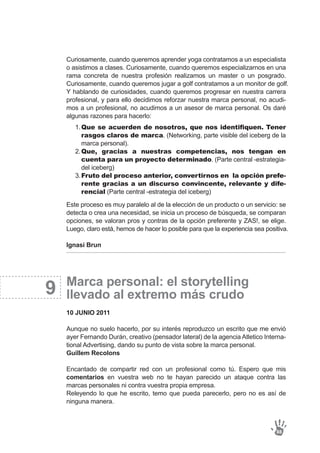 9
Curiosamente, cuando queremos aprender yoga contratamos a un especialista
o asistimos a clases. Curiosamente, cuando queremos especializarnos en una
rama concreta de nuestra profesión realizamos un master o un posgrado.
Curiosamente, cuando queremos jugar a golf contratamos a un monitor de golf.
Y hablando de curiosidades, cuando queremos progresar en nuestra carrera
profesional, y para ello decidimos reforzar nuestra marca personal, no acudi-
mos a un profesional, no acudimos a un asesor de marca personal. Os daré
algunas razones para hacerlo:
Este proceso es muy paralelo al de la elección de un producto o un servicio: se
detecta o crea una necesidad, se inicia un proceso de búsqueda, se comparan
opciones, se valoran pros y contras de la opción preferente y ZAS!, se elige.
Luego, claro está, hemos de hacer lo posible para que la experiencia sea positiva.
Ignasi Brun
Marca personal: el storytelling
llevado al extremo más crudo
10 JUNIO 2011
Aunque no suelo hacerlo, por su interés reproduzco un escrito que me envió
ayer Fernando Durán, creativo (pensador lateral) de la agencia Atletico Interna-
tional Advertising, dando su punto de vista sobre la marca personal.
Guillem Recolons
Encantado de compartir red con un profesional como tú. Espero que mis
comentarios en vuestra web no te hayan parecido un ataque contra las
marcas personales ni contra vuestra propia empresa.
Releyendo lo que he escrito, temo que pueda parecerlo, pero no es así de
ninguna manera.
88
Que se acuerden de nosotros, que nos identifiquen. Tener
rasgos claros de marca. (Networking, parte visible del iceberg de la
marca personal).
Que, gracias a nuestras competencias, nos tengan en
cuenta para un proyecto determinado. (Parte central -estrategia-
del iceberg)
Fruto del proceso anterior, convertirnos en la opción prefe-
rente gracias a un discurso convincente, relevante y dife-
rencial (Parte central -estrategia del iceberg)
1.
2.
3.
 