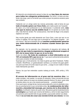 Mi intención era simplemente apoyar la idea de que hay tipos de marcas
para todas las categorías profesionales. De hecho, mi texto era bas-
tante más largo, pero lo he tenido que cortar porque me parecía excesivo para
ese contexto.
Hablando con un amigo sobre las marcas personales, salió el tema de que
todo el mundo quiere ser Coca Cola, pero nadie quiere ser Cacaolat.
Es decir, si tu nivel profesional no es internacional, ni pretende serlo, más
vale que tu marca sea de ámbito local. En mi opinión es mucho más
útil y más fácil de vender. Por consecuencia, más fácil de llegar a los propios
objetivos con éxito.
Hay mucha gente que está deseando ser Coca Cola y creo que eso no es
bueno ni realista. Por eso digo que lo principal es “no dejarse engañar… por
uno mismo”. Me da la impresión de que muchos profesionales generan
una visión distorsionada de si mismos cuando tienen que ven-
derse.
Por ejemplo, me ha parecido muy interesante el esquema del iceberg. A
pesar de que toda la experiencia y bagaje profesional ocupan el
90% de la masa total, lo que se ve es lo otro.
A eso me refiero. Se trata de condensar a nivel informativo en un
10% el restante 90% que no se ve. Y que sea lo suficientemente potente
como para arrastrar el resto de tonelaje.
Supongo que a nivel personal, me mata la gente que tiene Facebook, Twitter,
Linkedin, WordPress, un geolocalizador cardíaco y un sensor de jugos gástri-
cos para que todo el mundo sepa lo que come…y luego no son nadie ni tienen
nada interesante que decir.
Vamos, los que han entendido vuestro iceberg al revés…90% arriba y 10%
abajo…
El exceso de información es el gran mal de nuestros días. Las
redes sociales, mal usadas, no ayudan en absoluto. Estoy convencido de que
lo de estar hasta en la sopa nos acabará pasando factura. Es decir, quien está
en tantos sitios a la vez y de manera permanente… ¿cuándo trabaja?
Creo que la gran ventaja de las marcas personales tal y como lo planteáis voso-
tros es precisamente lo que comentaba antes, la condensación de infor-
mación y densidad del mensaje, por encima de la diversidad de
medios y la difusión masiva de quién eres. Me parece genial el planteamiento
estratégico que hacéis (por encima del táctico) y cómo le dais seguimiento
a la persona para sacarle todo el jugo posible y que pueda aclarar sus ideas.
Para mi no se trata de crear una versión 2.0 de uno mismo. Se trata
89
 