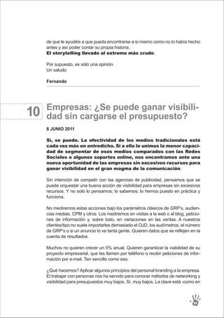 10
de que le ayudéis a que pueda encontrarse a si mismo como no lo había hecho
antes y así poder contar su propia historia.
El storytelling llevado al extremo más crudo.
Por supuesto, es sólo una opinión.
Un saludo
Fernando
Empresas: ¿Se puede ganar visibili-
dad sin cargarse el presupuesto?
8 JUNIO 2011
Sí, se puede. La efectividad de los medios tradicionales está
cada vez más en entredicho. Si a ello le unimos la menor capaci-
dad de segmentar de esos medios comparados con las Redes
Sociales o algunos soportes online, nos encontramos ante una
nueva oportunidad de las empresas sin excesivos recursos para
ganar visibilidad en el gran magma de la comunicación.
Sin intención de competir con las agencias de publicidad, pensamos que se
puede orquestar una buena acción de visibilidad para empresas sin excesivos
recursos. Y no solo lo pensamos; lo sabemos; lo hemos puesto en práctica y
funciona.
No mediremos estas acciones bajo los parámetros clásicos de GRP’s, audien-
cias medias, CPM y otros. Los mediremos en visitas a la web o al blog, peticio-
nes de información y, sobre todo, en variaciones en las ventas. A nuestros
clientes/tipo no suele importarles demasiado el OJD, los audímetros, el número
de GRP’s o si un anuncio lo ve tanta gente. Quieren datos que se reflejen en la
cuenta de resultados.
Muchos no quieren crecer un 5% anual. Quieren garantizar la viabilidad de su
proyecto empresarial, que les llamen por teléfono o recibir peticiones de infor-
mación por e-mail. Tan sencillo como eso.
¿Qué hacemos? Aplicar algunos principios del personal branding a la empresa.
El trabajar con personas nos ha servido para conocer métodos de networking y
visibilidad para presupuestos muy bajos. Sí, muy bajos. La clave está -como en
90
 