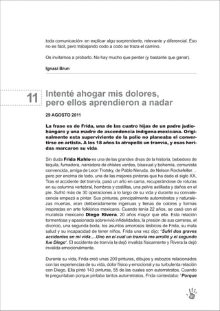 11
toda comunicación- en explicar algo sorprendente, relevante y diferencial. Eso
no es fácil, pero trabajando codo a codo se traza el camino.
Os invitamos a probarlo. No hay mucho que perder (y bastante que ganar).
Ignasi Brun
Intenté ahogar mis dolores,
pero ellos aprendieron a nadar
29 AGOSTO 2011
La frase es de Frida, una de las cuatro hijas de un padre judío-
húngaro y una madre de ascendencia indígena-mexicana. Origi-
nalmente esta superviviente de la polio no planeaba el conver-
tirse en artista. A los 18 años la atropelló un tranvía, y esas heri-
das marcaron su vida.
Sin duda Frida Kahlo es una de las grandes divas de la historia, bebedora de
tequila, fumadora, narradora de chistes verdes, bisexual y bohemia, comunista
convencida, amiga de Leon Trotsky, de Pablo Neruda, de Nelson Rockefeller…
pero por encima de todo, una de las mejores pintoras que ha dado el siglo XX.
Tras el accidente del tranvía, pasó un año en cama, recuperándose de roturas
en su columna vertebral, hombros y costillas, una pelvis astillada y daños en el
pie. Sufrió más de 30 operaciones a lo largo de su vida y durante su convale-
cencia empezó a pintar. Sus pinturas, principalmente autorretratos y naturale-
zas muertas, eran deliberadamente ingenuas y llenas de colores y formas
inspiradas en arte folklórico mexicano. Cuando tenía 22 años, se casó con el
muralista mexicano Diego Rivera, 20 años mayor que ella. Esta relación
tormentosa y apasionada sobrevivió infidelidades, la presión de sus carreras, el
divorcio, una segunda boda, los asuntos amorosos lésbicos de Frida, su mala
salud y su incapacidad de tener niños. Frida una vez dijo: “Sufrí dos graves
accidentes en mi vida….Uno en el cual un tranvía me arrolló y el segundo
fue Diego“. El accidente de tranvía la dejó invalida físicamente y Rivera la dejó
invalida emocionalmente.
Durante su vida, Frida creó unas 200 pinturas, dibujos y esbozos relacionados
con las experiencias de su vida, dolor físico y emocional y su turbulenta relación
con Diego. Ella pintó 143 pinturas, 55 de las cuales son autorretratos. Cuando
le preguntaban porque pintaba tantos autorretratos, Frida contestaba: “Porque
91
 