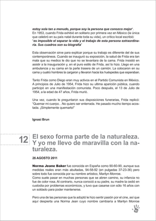 12
estoy sola tan a menudo, porque soy la persona que conozco mejor“.
En 1953, cuando Frida exhibió en solitario por primera vez en México (la única
que celebró en su país natal durante toda su vida), un crítico local escribió:
“es imposible el separar la vida y el trabajo de esta persona extraordina-
ria. Sus cuadros son su biografía”
Esta observación sirve para explicar porque su trabajo es diferente del de sus
contemporáneos. Cuando se inauguró su exposición, la salud de Frida era tan
mala que su medico le dio que no se levantara de la cama. Frida insistió en
asistir a la inauguración y, en el puro estilo de Frida, así lo hizo. Llego en una
ambulancia y su cama en la parte trasera de un camión. La colocaron en su
cama y cuatro hombres la cargaron y llevaron hacia los huéspedes que esperaban.
Tanto Frida como Diego eran muy activos en el Partido Comunista en México.
A principios de Julio de 1954, Frida hizo su ultima aparición pública, cuando
participó en una manifestación comunista. Poco después, el 13 de Julio de
1954, a la edad de 47 años, Frida murió.
Una vez, cuando le preguntaron sus disposiciones funerarias, Frida replicó:
“Quemar mi cuerpo…No quiero ser enterrada. He pasado mucho tiempo acos-
tada. ¡Simplemente quemarlo!”
Ignasi Brun
El sexo forma parte de la naturaleza.
Y yo me llevo de maravilla con la na-
turaleza.
26 AGOSTO 2011
Norma Jeane Baker fue conocida en España como 90-60-90, aunque sus
medidas reales eran más abultadas, 94-58-92 (en pulgadas 37-23-36) pero
sobre todo fue conocida por su nombre artístico, Marilyn Monroe.
Como suele pasar en muchas personas que se abren camino, su infancia no
fue de color rosa. Al contrario, nunca conoció a su padre, su madre la cedió en
custodia por problemas económicos, y tuvo que casarse con sólo 16 años con
un soldado para poder mantenerse.
Pero una de las personas que la adoptó le hizo sentir pasión por el cine, así que
aquí despierta una Norma Jean cuyo nombre cambiaría a Marilyn Monroe
92
 