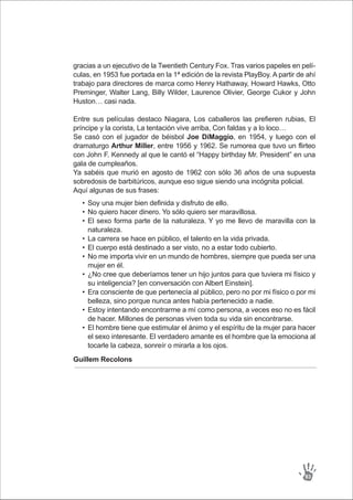 Soy una mujer bien definida y disfruto de ello.
No quiero hacer dinero. Yo sólo quiero ser maravillosa.
El sexo forma parte de la naturaleza. Y yo me llevo de maravilla con la
naturaleza.
La carrera se hace en público, el talento en la vida privada.
El cuerpo está destinado a ser visto, no a estar todo cubierto.
No me importa vivir en un mundo de hombres, siempre que pueda ser una
mujer en él.
¿No cree que deberíamos tener un hijo juntos para que tuviera mi físico y
su inteligencia? [en conversación con Albert Einstein].
Era consciente de que pertenecía al público, pero no por mi físico o por mi
belleza, sino porque nunca antes había pertenecido a nadie.
Estoy intentando encontrarme a mí como persona, a veces eso no es fácil
de hacer. Millones de personas viven toda su vida sin encontrarse.
El hombre tiene que estimular el ánimo y el espíritu de la mujer para hacer
el sexo interesante. El verdadero amante es el hombre que la emociona al
tocarle la cabeza, sonreír o mirarla a los ojos.
•
•
•
•
•
•
•
•
•
•
gracias a un ejecutivo de la Twentieth Century Fox. Tras varios papeles en pelí-
culas, en 1953 fue portada en la 1ª edición de la revista PlayBoy. A partir de ahí
trabajo para directores de marca como Henry Hathaway, Howard Hawks, Otto
Preminger, Walter Lang, Billy Wilder, Laurence Olivier, George Cukor y John
Huston… casi nada.
Entre sus películas destaco Niagara, Los caballeros las prefieren rubias, El
príncipe y la corista, La tentación vive arriba, Con faldas y a lo loco…
Se casó con el jugador de béisbol Joe DiMaggio, en 1954, y luego con el
dramaturgo Arthur Miller, entre 1956 y 1962. Se rumorea que tuvo un flirteo
con John F. Kennedy al que le cantó el “Happy birthday Mr. President” en una
gala de cumpleaños.
Ya sabéis que murió en agosto de 1962 con sólo 36 años de una supuesta
sobredosis de barbitúricos, aunque eso sigue siendo una incógnita policial.
Aquí algunas de sus frases:
Guillem Recolons
93
 