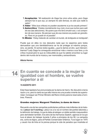 Aceptación: “Mi realización de Gaga fue cinco años atrás, pero Gaga
siempre fue lo que soy; yo siempre he sido famosa, es sólo que nadie lo
sabía”.
Valor: “Ellos (sus críticos) no pueden asustarme si yo los asusto primero”.
Autocrítica: “Estaba mentalmente muy mal y tuve que luchar para salir
de eso (las adicciones). No quiero que mis fans emulen eso, o se compor-
ten de esa manera. No piensen que de esa manera se puede ser grandio-
so. Para mí ya quedó en el pasado”.
Misión: “Estoy tratando de cambiar al mundo, de lentejuela en lentejuela”.
7.
8.
9.
10.
Puede que en ellos no nos descubra nada que no sepamos pero todos
demuestran que una identidad/marca se ha de proteger al máximo porque,
sino, se pierde. Si somos todos iguales, ¿que le damos al otro, qué intercam-
biamos? Lady Gaga ha conseguido emocionar más o menos a sus fans y a la
crítica musical pero lo que es indiscutible es que ha sabido encontrar su lugar
dentro del mundo de la música y ser memorable y extraordinaria.
Aléxia Herms
En cuanto se concede a la mujer la
igualdad con el hombre, se vuelve
superior a él
15 AGOSTO 2011
Esta frase lapidaria fue pronunciada por la dama de hierro. No discutiré si tenía
razón o no, pero lo cierto es que ella misma era una prueba viviente de superio-
ridad. Conseguir ser Primer Ministro del Reino Unido parecía reservada a hom-
bres. Parecía.
Grandes mujeres: Margaret Thatcher, la dama de hierro
Recuerdo una de las campañas publicitarias políticas más brillantes de la histo-
ria: Labour isn’t working. Labour es a la vez el nombre del partido laborista y
la definición de trabajo, lo que le daba al eslogan un doble sentido maquiavélico
pero demoledor también. Era obra de los hermanos Saatchi, agencia en la que
tuve el placer de trabajar durante 5 años a principios de los 90. La campaña
era, como es lógico, para el Partido Conservador británico. Tuvo lugar en 1975
y causó ríos de tinta en la prensa porque la cola de parados que mostraba el
95
14
 