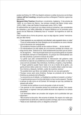 “Cada regulación es una restricción de la libertad; cada regulación tiene un coste.”
“Curar la enfermedad de Gran Bretaña con el socialismo es como intentar
curar la leucemia con sanguijuelas.”
“El socialismo fracasa cuando se les acaba el dinero…. de los demás!
“El individualismo ha sido objeto de una enorme cantidad de críticas a lo
largo de los años. Todavía lo es. Está ampliamente asumido que es sinóni-
mo de egoísmo… Pero la principal razón por la que tanta gente en el poder
ha detestado siempre el individualismo, es porque los individualistas son
los más proclives a prevenir el abuso de poder.”
“La gente que pide constantemente la intervención del gobierno está
echando la culpa de sus problemas a la sociedad. Y, sabe usted, no hay tal
cosa como la sociedad. Hay individuos, hombres y mujeres, y hay familias.
Y ningún gobierno puede hacer nada si no es a través de la gente, y la
gente primero debe cuidar de sí misma. Es nuestro deber cuidar de noso-
tros mismos y después, también, cuidar de nuestros vecinos.”
“Es posible tener que librar una batalla más de una vez para ganarla.”
“Europa nunca será como América. Europa es producto de la historia.
América es producto de la filosofía.”
“La economía es el método. La finalidad es cambiar el corazón y el alma.”
“La gente piensa que en la cima (del éxito) no hay mucho espacio. Tienden
a pensar en ello como en el Everest. Mi mensaje es que hay cantidad de
espacio allí arriba.”
“La misión de los políticos no es la de gustar a todo el mundo.”
“Las guerras no son causadas porque se construyan armas. Son causa-
das cuando un agresor cree que puede alcanzar sus objetivos a un precio
aceptable.”
“Los terroristas deben ser privados del oxígeno de la publicidad del que
dependen.”
“Me encanta la discusión. Me encanta el debate. No espero de nadie que
simplemente se siente ahí y esté de acuerdo conmigo; ese no es su trabajo”
“Nada es tan obstinado como un elegante consenso”
•
•
•
•
•
•
•
•
•
•
•
•
•
•
poster era ficticia. En 1979, los Saatchi volvieron a editar el anuncio con la frase
Labour still isn’t working, campaña que llevo a Margaret Thatcher a ganar las
elecciones
Margaret Hilda Thatcher (Grantham, Lincolnshire, Inglaterra, 13 de octubre de
1925), la «La Dama de Hierro», fue primera ministra del Reino Unido entre
1979 y 1990, y líder del Partido Conservador entre 1975 y 1990.
El sobrenombre se lo ganó por sus ideas contra el consenso, que consideraba
de cobardes y por haber defendido al Imperio Británico en la conocida como
guerra de las Malvinas (Falklands) tras la “invasión” de Argentina en abril de
1982.
Para muestra de su forma de pensar, aquí os dejo algunas “perlas” menciona-
das por ella misma
96
 