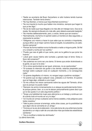 “Nadie se acordaría del Buen Samaritano si sólo hubiera tenido buenas
intenciones. También tenía dinero.”
“No hay libertad, a menos que haya libertad económica.”
“No me importa lo mucho que hablen mis ministros, siempre que hagan lo
que yo les digo.”
“No sé de nadie que haya llegado a lo más alto sin trabajar duro. Esa es la
receta. No siempre te llevará a lo más alto, pero debería acercarte bastante.”
“No mientes deliberadamente, pero, a veces, tienes que ser evasivo.”
“Normalmente, me formo mi opinión sobre un hombre en diez segundos, y
raramente la cambio.”
“Obligarse uno mismo a hacer lo que sabe que es correcto e importante,
aunque difícil, es el mejor camino hacia el orgullo, la autoestima y la satis-
facción personal.”
“Pensar de forma realista nunca ha llevado a nadie a ninguna parte. Sé fiel
a tu corazón y lucha por tus sueños.”
“Puede que sea el gallo el que canta, pero es la gallina la que pone los
huevos.”
“¿Qué gran causa habría sido luchada y ganada bajo el lema: Estoy a
favor del consenso?”
“Ser poderoso es como ser una dama. Si tienes que andar diciéndoselo a
la gente, es que no lo eres.”
“Si tu única oportunidad es ser igual, entonces, no es oportunidad.”
“Si tuvieses la intención de gustar a los demás, estarías preparado para
transigir sobre cualquier cosa en cualquier momento, y no conseguirías
nada.”
“Si quieres degollarte a ti mismo, no vengas luego a pedirme vendajes.”
“Si quieres que se diga cualquier cosa, pídeselo a un hombre. Si quieres
que se haga algo, pídeselo a una mujer.”
“Si mis críticos me vieran caminando sobre las aguas del Támesis, dirían
que es porque no puedo nadar.”
“Siempre me animo inmensamente si un ataque es particularmente hirien-
te porque pienso, bien, si a uno le atacan personalmente quiere decir que
ya no les queda ni un solo argumento político.”
“Tengo una habilidad de mujer para aferrarme a un trabajo y continuar con
él cuando todo el mundo se va y lo deja.”
“Un mundo sin armas nucleares sería menos estable y más peligroso para
todos nosotros.”
“Vale la pena conocer al enemigo, entre otras cosas, por la posibilidad de
que algún día se convierta en un amigo.”
“Vivimos en la era de la televisión. Una sola toma de una enfermera bonita
ayudando a un viejo a salir de una sala dice más que todas las estadísticas
sanitarias.”
“Voy a crucificar a todos los skinheads.”
•
•
•
•
•
•
•
•
•
•
•
•
•
•
•
•
•
•
•
•
•
•
La última tiene tela.
Guillem Recolons
97
 