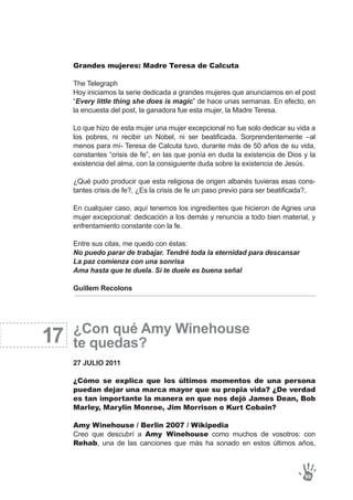 17
Grandes mujeres: Madre Teresa de Calcuta
The Telegraph
Hoy iniciamos la serie dedicada a grandes mujeres que anunciamos en el post
“Every little thing she does is magic” de hace unas semanas. En efecto, en
la encuesta del post, la ganadora fue esta mujer, la Madre Teresa.
Lo que hizo de esta mujer una mujer excepcional no fue solo dedicar su vida a
los pobres, ni recibir un Nobel, ni ser beatificada. Sorprendentemente –al
menos para mí- Teresa de Calcuta tuvo, durante más de 50 años de su vida,
constantes “crisis de fe”, en las que ponía en duda la existencia de Dios y la
existencia del alma, con la consiguiente duda sobre la existencia de Jesús.
¿Qué pudo producir que esta religiosa de origen albanés tuvieras esas cons-
tantes crisis de fe?, ¿Es la crisis de fe un paso previo para ser beatificada?.
En cualquier caso, aquí tenemos los ingredientes que hicieron de Agnes una
mujer excepcional: dedicación a los demás y renuncia a todo bien material, y
enfrentamiento constante con la fe.
Entre sus citas, me quedo con éstas:
No puedo parar de trabajar. Tendré toda la eternidad para descansar
La paz comienza con una sonrisa
Ama hasta que te duela. Si te duele es buena señal
Guillem Recolons
¿Con qué Amy Winehouse
te quedas?
27 JULIO 2011
¿Cómo se explica que los últimos momentos de una persona
puedan dejar una marca mayor que su propia vida? ¿De verdad
es tan importante la manera en que nos dejó James Dean, Bob
Marley, Marylin Monroe, Jim Morrison o Kurt Cobain?
Amy Winehouse / Berlin 2007 / Wikipedia
Creo que descubrí a Amy Winehouse como muchos de vosotros: con
Rehab, una de las canciones que más ha sonado en estos últimos años,
99
 