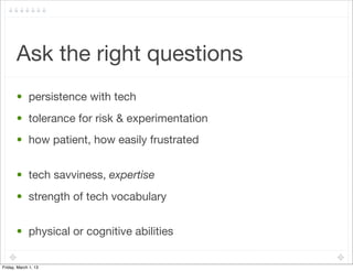 Ask the right questions
       • persistence with tech
       • tolerance for risk & experimentation
       • how patient, how easily frustrated


       • tech savviness, expertise
       • strength of tech vocabulary


       • physical or cognitive abilities

Friday, March 1, 13
 