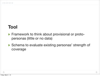 Tool
             ‣ Framework to think about provisional or proto-
                      personas (little or no data)

             ‣ Schema to evaluate existing personas’ strength of
                      coverage




Friday, March 1, 13
 
