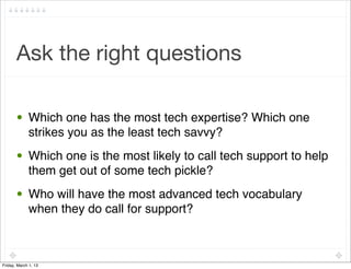 Ask the right questions

       • Which one has the most tech expertise? Which one
         strikes you as the least tech savvy?
       • Which one is the most likely to call tech support to help
         them get out of some tech pickle?
       • Who will have the most advanced tech vocabulary
         when they do call for support?



Friday, March 1, 13
 