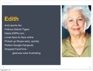 Edith
       Avid sports fan
       Follows Detroit Tigers
       Hates ESPN.com
       Loves face-to-face online
       Picked up Skype early, quickly
       Prefers Google Hangouts
       Dropped FaceTime -
                      gestures were frustrating




Friday, March 1, 13
 