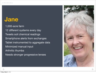 Jane
         1,000-acre farm
         12 different systems every day
         Tweets soil chemical readings
         Smartphone alerts from exchanges
         Tablet instrumented to aggregate data
         Minimized manual input
         Arthritic thumbs
         Needs stronger progressive lenses




Friday, March 1, 13
 