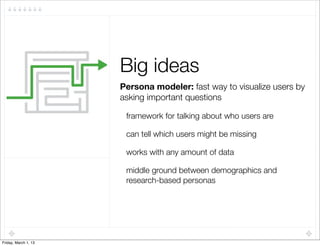 Big ideas
                      Persona modeler: fast way to visualize users by
                      asking important questions

                       framework for talking about who users are

                       can tell which users might be missing

                       works with any amount of data

                       middle ground between demographics and
                       research-based personas




Friday, March 1, 13
 