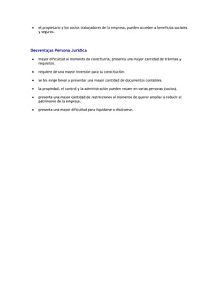 el propietario y los socios trabajadores de la empresa, pueden acceden a beneficios sociales
    y seguros.




Desventajas Persona Jurídica

    mayor dificultad al momento de constituirla, presenta una mayor cantidad de trámites y
    requisitos.

    requiere de una mayor inversión para su constitución.

    se les exige llevar y presentar una mayor cantidad de documentos contables.

    la propiedad, el control y la administración pueden recaer en varias personas (socios).

    presenta una mayor cantidad de restricciones al momento de querer ampliar o reducir el
    patrimonio de la empresa.

    presenta una mayor dificultad para liquidarse o disolverse.
 