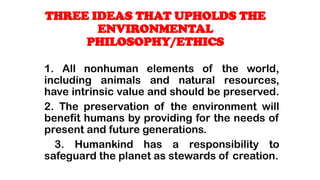 1. All nonhuman elements of the world,
including animals and natural resources,
have intrinsic value and should be preserved.
2. The preservation of the environment will
benefit humans by providing for the needs of
present and future generations.
3. Humankind has a responsibility to
safeguard the planet as stewards of creation.
THREE IDEAS THAT UPHOLDS THE
ENVIRONMENTAL
PHILOSOPHY/ETHICS
 