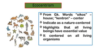 ? From Gk. Words oikos C
house; kentron C center
? Indicate as a nature-centered
? Highlights that all living
beings have essential value
? It centered on all living
organisms
Ecocentrism
 